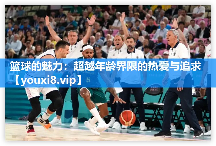 篮球的魅力：超越年龄界限的热爱与追求